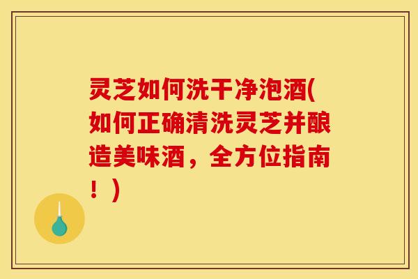 灵芝如何洗干净泡酒(如何正确清洗灵芝并酿造美味酒,全方位指南!) 灵芝如何洗干净泡酒(如何正确清洗灵芝并酿造美味酒,全方位指南!)