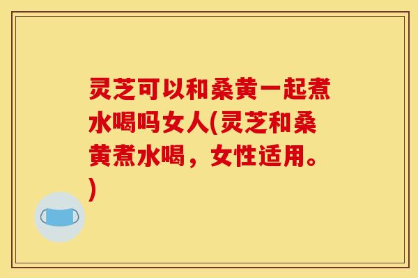 灵芝可以和桑黄一起煮水喝吗女人(灵芝和桑黄煮水喝,女性适用。) 灵芝可以和桑黄一起煮水喝吗女人(灵芝和桑黄煮水喝,女性适用。)
