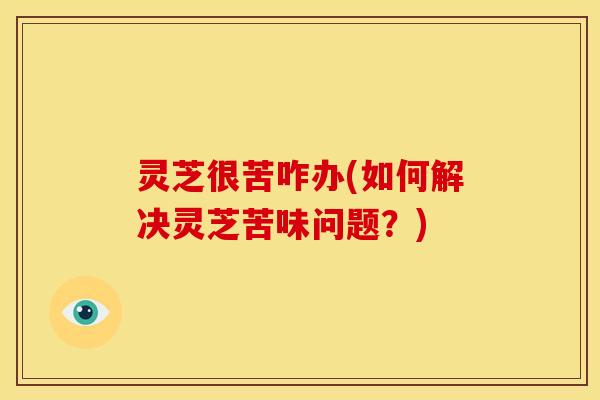 灵芝很苦咋办(如何解决灵芝苦味问题?) 灵芝很苦咋办(如何解决灵芝苦味问题?)