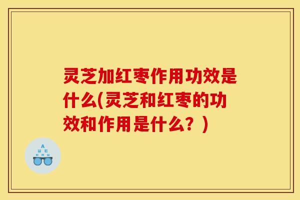 灵芝加红枣作用功效是什么(灵芝和红枣的功效和作用是什么?) 灵芝加红枣作用功效是什么(灵芝和红枣的功效和作用是什么?)