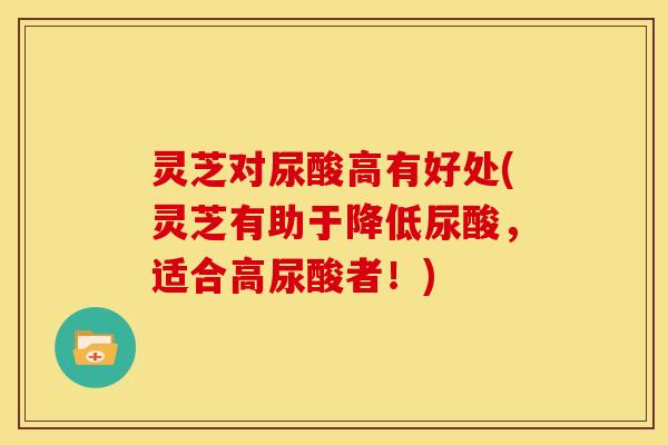 灵芝对尿酸高有好处(灵芝有助于降低尿酸,适合高尿酸者!) 灵芝对尿酸高有好处(灵芝有助于降低尿酸,适合高尿酸者!)