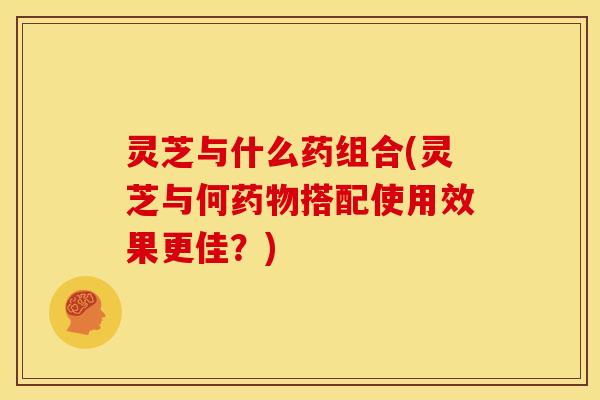 灵芝与什么药组合(灵芝与何搭配使用效果更佳?) 灵芝与什么药组合(灵芝与何搭配使用效果更佳?)