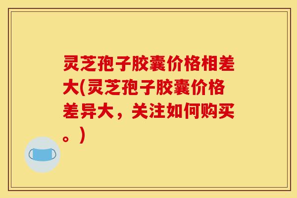 灵芝孢子胶囊价格相差大(灵芝孢子胶囊价格差异大,关注如何购买。) 灵芝孢子胶囊价格相差大(灵芝孢子胶囊价格差异大,关注如何购买。)