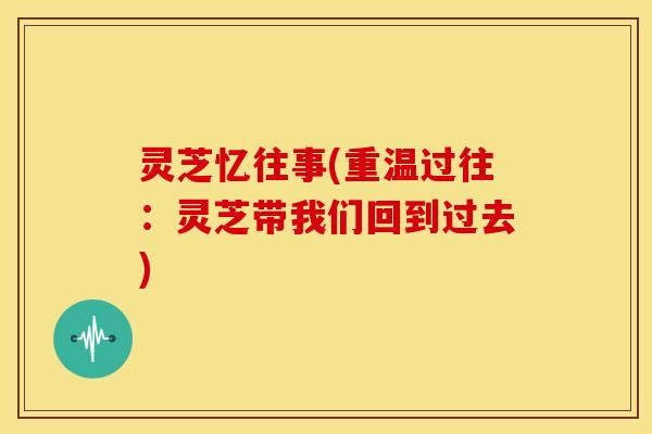 灵芝忆往事(重温过往:灵芝带我们回到过去) 灵芝忆往事(重温过往:灵芝带我们回到过去)