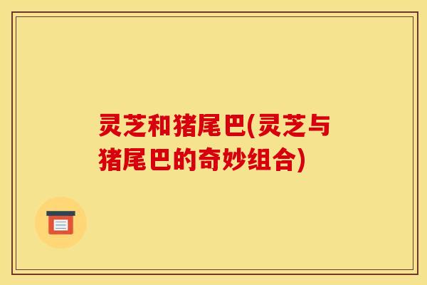 灵芝和猪尾巴(灵芝与猪尾巴的奇妙组合) 灵芝和猪尾巴(灵芝与猪尾巴的奇妙组合)