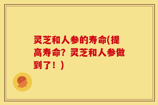 灵芝和人参的寿命(提高寿命?灵芝和人参做到了!) 灵芝和人参的寿命(提高寿命?灵芝和人参做到了!)