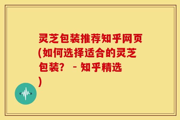 灵芝包装推荐知乎网页(如何选择适合的灵芝包装? - 知乎精选) 灵芝包装推荐知乎网页(如何选择适合的灵芝包装? - 知乎精选)