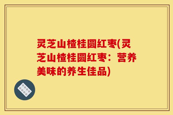 灵芝山楂桂圆红枣(灵芝山楂桂圆红枣:营养美味的养生佳品) 灵芝山楂桂圆红枣(灵芝山楂桂圆红枣:营养美味的养生佳品)