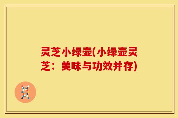 灵芝小绿壶(小绿壶灵芝:美味与功效并存) 灵芝小绿壶(小绿壶灵芝:美味与功效并存)