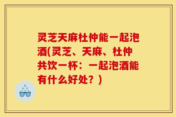 灵芝天麻杜仲能一起泡酒(灵芝、天麻、杜仲共饮一杯:一起泡酒能有什么好处?) 灵芝天麻杜仲能一起泡酒(灵芝、天麻、杜仲共饮一杯:一起泡酒能有什么好处?)