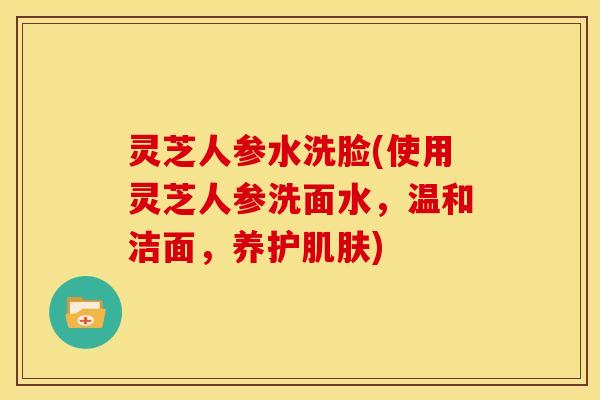 灵芝人参水洗脸(使用灵芝人参洗面水,温和洁面,养护) 灵芝人参水洗脸(使用灵芝人参洗面水,温和洁面,养护)