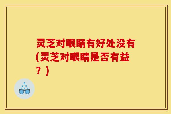 灵芝对眼睛有好处没有(灵芝对眼睛是否有益?) 灵芝对眼睛有好处没有(灵芝对眼睛是否有益?)
