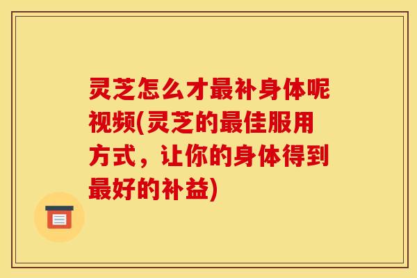 灵芝怎么才补身体呢视频(灵芝的佳服用方式,让你的身体得到好的补益) 灵芝怎么才补身体呢视频(灵芝的佳服用方式,让你的身体得到好的补益)