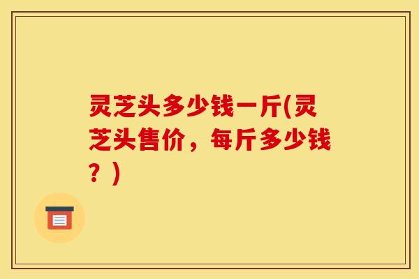 灵芝头多少钱一斤(灵芝头售价，每斤多少钱？)