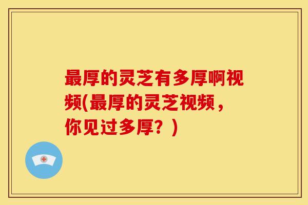 厚的灵芝有多厚啊视频(厚的灵芝视频，你见过多厚？)