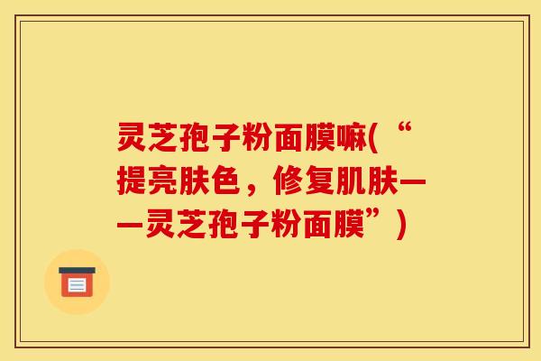 灵芝孢子粉面膜嘛(“提亮肤色,修复——灵芝孢子粉面膜”) 灵芝孢子粉面膜嘛(“提亮肤色,修复——灵芝孢子粉面膜”)