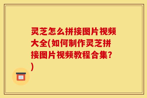 灵芝怎么拼接图片视频大全(如何制作灵芝拼接图片视频教程合集？)