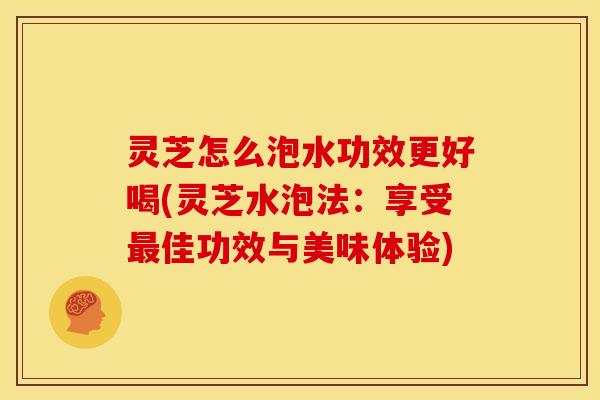 灵芝怎么泡水功效更好喝(灵芝水泡法：享受佳功效与美味体验)