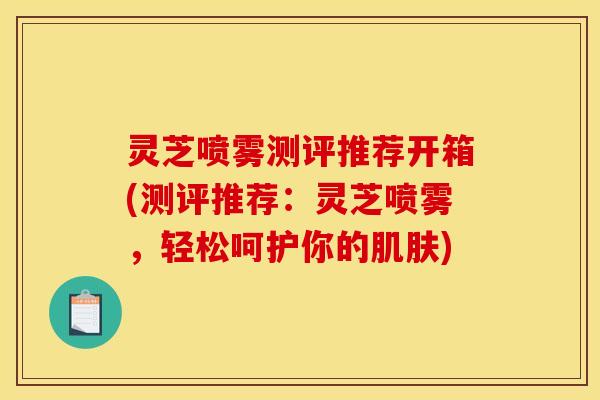 灵芝喷雾测评推荐开箱(测评推荐:灵芝喷雾,轻松呵护你的) 灵芝喷雾测评推荐开箱(测评推荐:灵芝喷雾,轻松呵护你的)