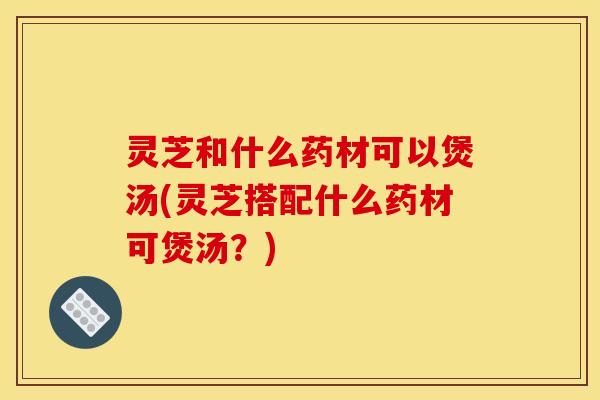 灵芝和什么药材可以煲汤(灵芝搭配什么药材可煲汤?) 灵芝和什么药材可以煲汤(灵芝搭配什么药材可煲汤?)