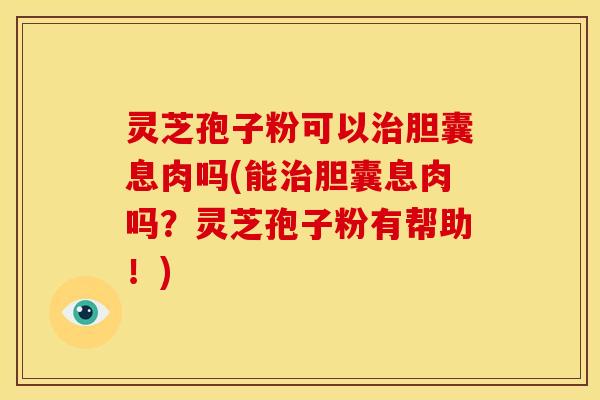 灵芝孢子粉可以胆囊息肉吗(能胆囊息肉吗?灵芝孢子粉有帮助!) 灵芝孢子粉可以胆囊息肉吗(能胆囊息肉吗?灵芝孢子粉有帮助!)