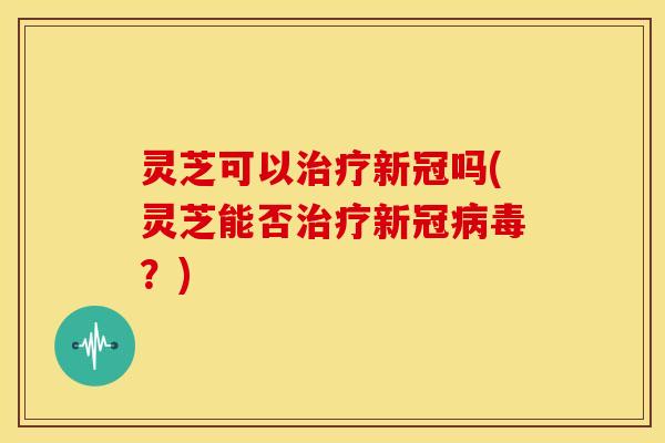 灵芝可以新冠吗(灵芝能否新冠?) 灵芝可以新冠吗(灵芝能否新冠?)