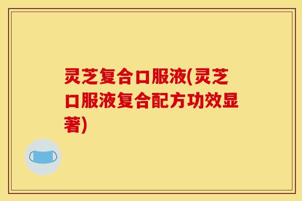 灵芝复合口服液(灵芝口服液复合配方功效显著) 灵芝复合口服液(灵芝口服液复合配方功效显著)