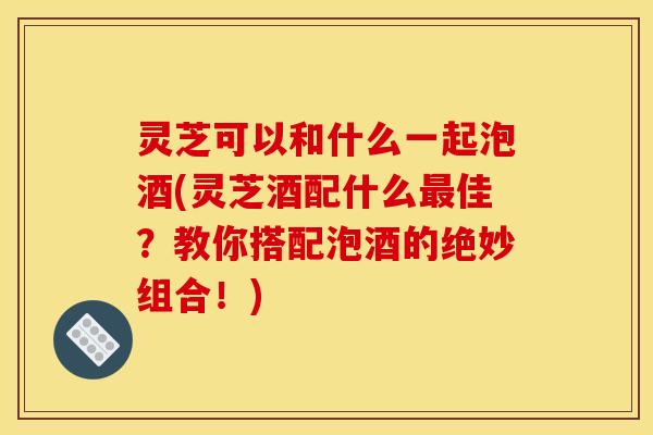 灵芝可以和什么一起泡酒(灵芝酒配什么佳?教你搭配泡酒的绝妙组合!) 灵芝可以和什么一起泡酒(灵芝酒配什么佳?教你搭配泡酒的绝妙组合!)