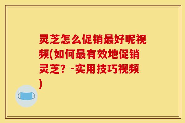 灵芝怎么促销好呢视频(如何有效地促销灵芝？-实用技巧视频)