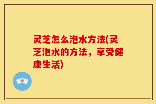 灵芝怎么泡水方法(灵芝泡水的方法,享受健康生活) 灵芝怎么泡水方法(灵芝泡水的方法,享受健康生活)