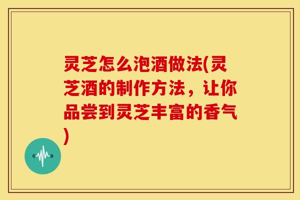 灵芝怎么泡酒做法(灵芝酒的制作方法，让你品尝到灵芝丰富的香气)