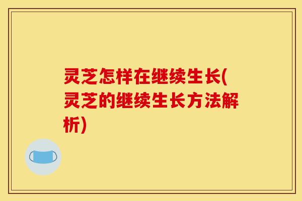 灵芝怎样在继续生长(灵芝的继续生长方法解析)