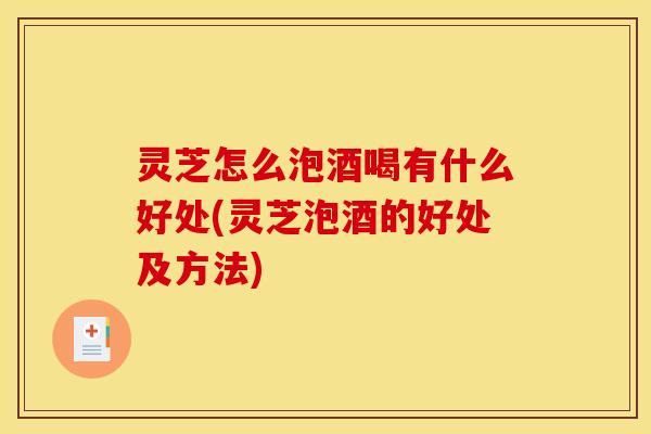 灵芝怎么泡酒喝有什么好处(灵芝泡酒的好处及方法)
