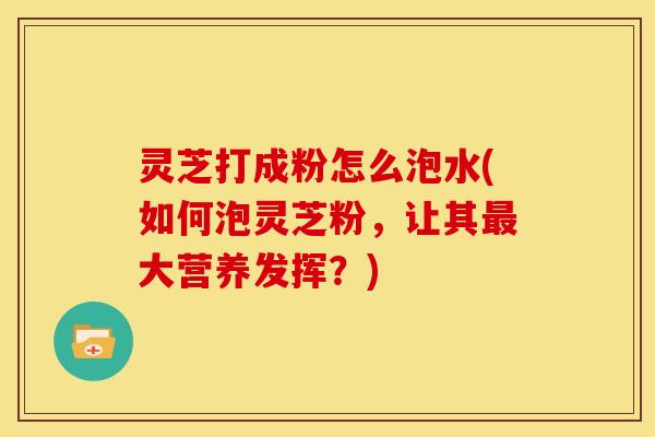 灵芝打成粉怎么泡水(如何泡灵芝粉,让其大营养发挥?) 灵芝打成粉怎么泡水(如何泡灵芝粉,让其大营养发挥?)