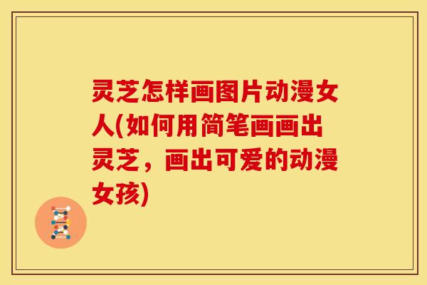 灵芝怎样画图片动漫女人(如何用简笔画画出灵芝,画出可爱的动漫女孩) 灵芝怎样画图片动漫女人(如何用简笔画画出灵芝,画出可爱的动漫女孩)