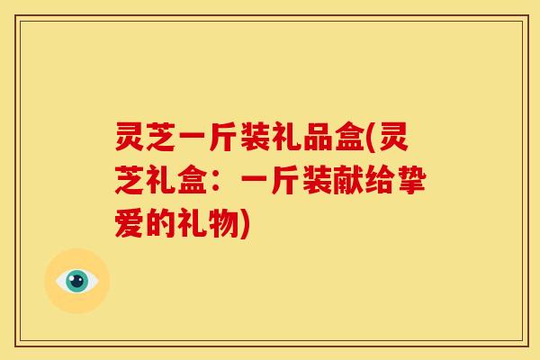 灵芝一斤装礼品盒(灵芝礼盒:一斤装献给挚爱的礼物) 灵芝一斤装礼品盒(灵芝礼盒:一斤装献给挚爱的礼物)