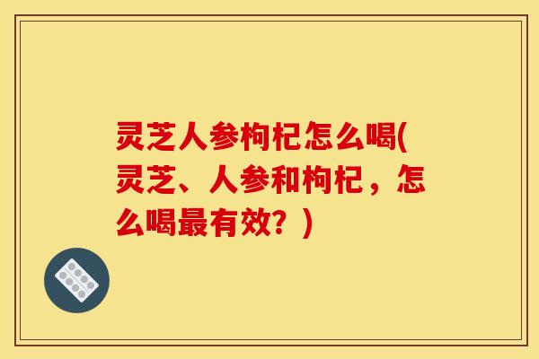 灵芝人参枸杞怎么喝(灵芝、人参和枸杞,怎么喝有效?) 灵芝人参枸杞怎么喝(灵芝、人参和枸杞,怎么喝有效?)