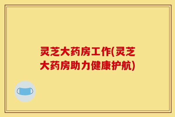 灵芝大药房工作(灵芝大药房助力健康护航) 灵芝大药房工作(灵芝大药房助力健康护航)
