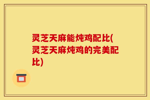 灵芝天麻能炖鸡配比(灵芝天麻炖鸡的完美配比) 灵芝天麻能炖鸡配比(灵芝天麻炖鸡的完美配比)