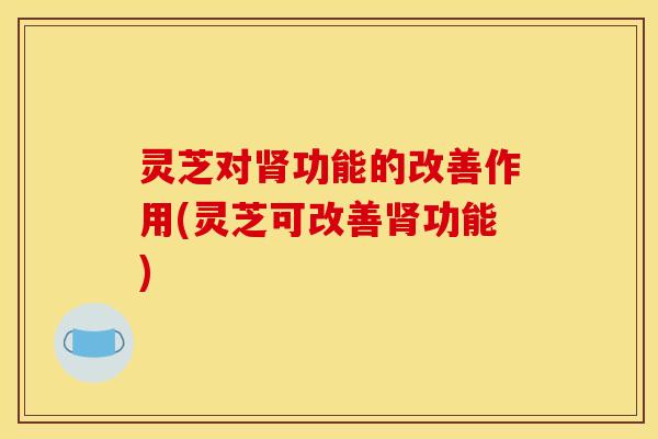 灵芝对功能的改善作用(灵芝可改善功能) 灵芝对功能的改善作用(灵芝可改善功能)