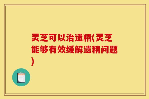 灵芝可以遗精(灵芝能够有效缓解遗精问题)