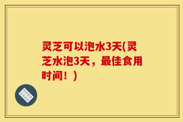 灵芝可以泡水3天(灵芝水泡3天，佳食用时间！)
