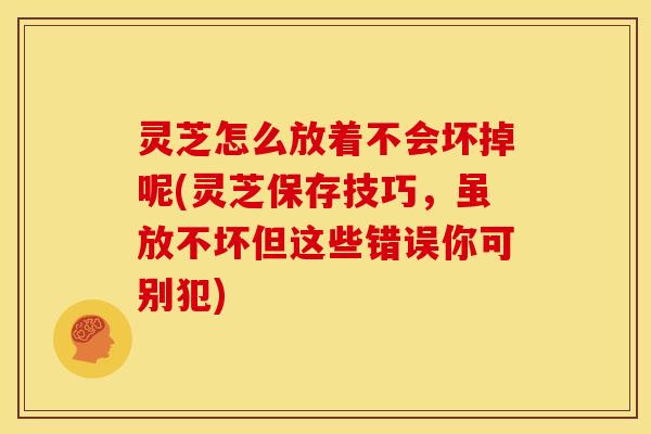 灵芝怎么放着不会坏掉呢(灵芝保存技巧，虽放不坏但这些错误你可别犯)
