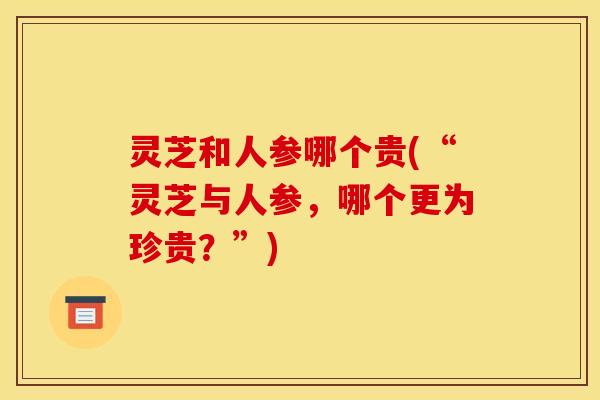 灵芝和人参哪个贵(“灵芝与人参,哪个更为珍贵?”) 灵芝和人参哪个贵(“灵芝与人参,哪个更为珍贵?”)