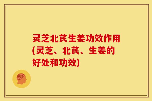 灵芝北芪生姜功效作用(灵芝、北芪、生姜的好处和功效)