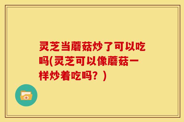 灵芝当蘑菇炒了可以吃吗(灵芝可以像蘑菇一样炒着吃吗?) 灵芝当蘑菇炒了可以吃吗(灵芝可以像蘑菇一样炒着吃吗?)