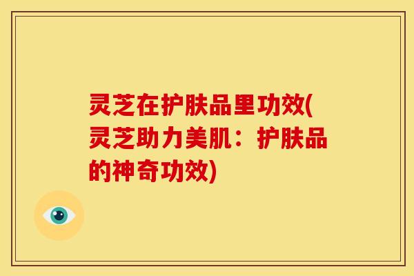 灵芝在护肤品里功效(灵芝助力美肌:护肤品的神奇功效) 灵芝在护肤品里功效(灵芝助力美肌:护肤品的神奇功效)