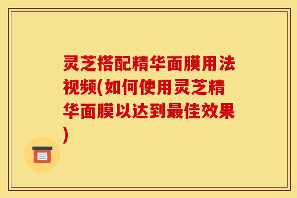 灵芝搭配精华面膜用法视频(如何使用灵芝精华面膜以达到佳效果)