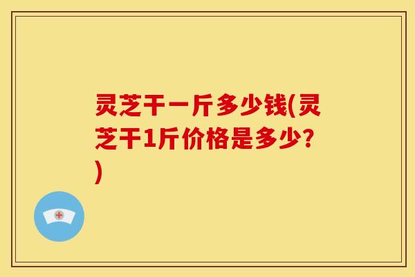 灵芝干一斤多少钱(灵芝干1斤价格是多少?) 灵芝干一斤多少钱(灵芝干1斤价格是多少?)