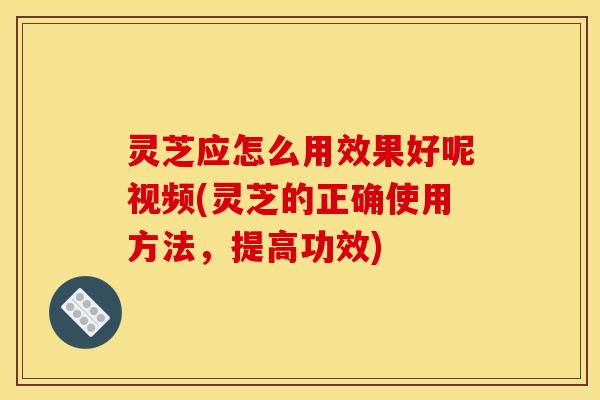 灵芝应怎么用效果好呢视频(灵芝的正确使用方法,提高功效) 灵芝应怎么用效果好呢视频(灵芝的正确使用方法,提高功效)